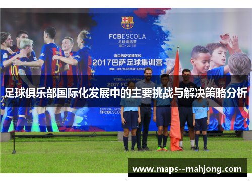 足球俱乐部国际化发展中的主要挑战与解决策略分析 足球俱乐部国际化发展中的主要挑战与解决策略分析